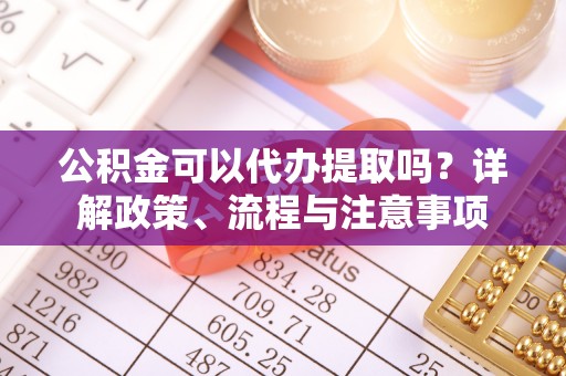 阿拉尔公积金可以代办提取吗？详解政策、流程与注意事项