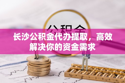 阿拉尔长沙公积金代办提取，高效解决你的资金需求