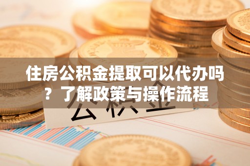 阿拉尔住房公积金提取可以代办吗？了解政策与操作流程