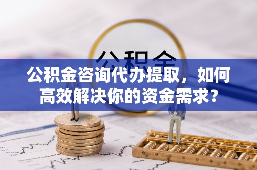 阿拉尔公积金咨询代办提取，如何高效解决你的资金需求？