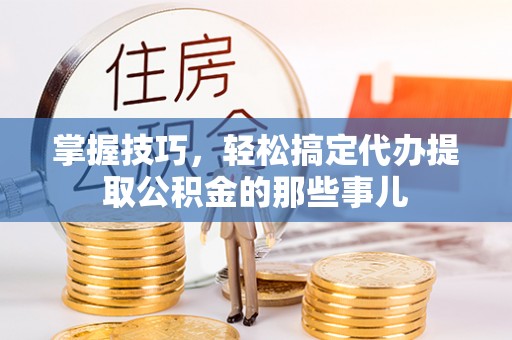 阿拉尔掌握技巧，轻松搞定代办提取公积金的那些事儿