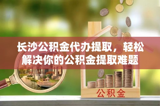 阿拉尔长沙公积金代办提取，轻松解决你的公积金提取难题