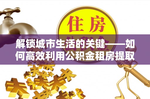 阿拉尔解锁城市生活的关键——如何高效利用公积金租房提取实现居住自由