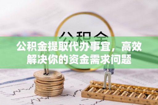 阿拉尔公积金提取代办事宜，高效解决你的资金需求问题