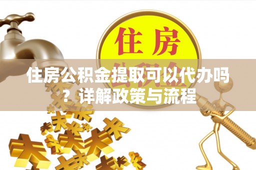 阿拉尔住房公积金提取可以代办吗？详解政策与流程