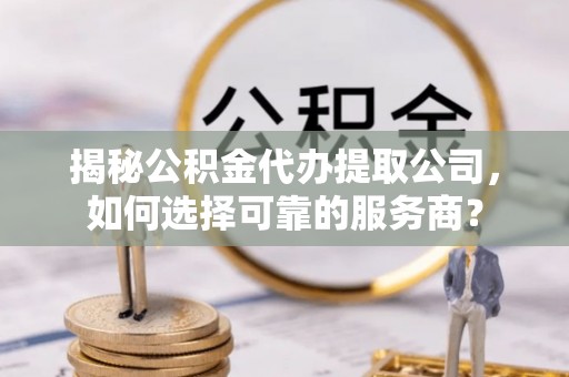 阿拉尔揭秘公积金代办提取公司，如何选择可靠的服务商？