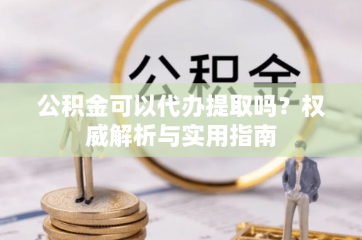 阿拉尔公积金可以代办提取吗？权威解析与实用指南