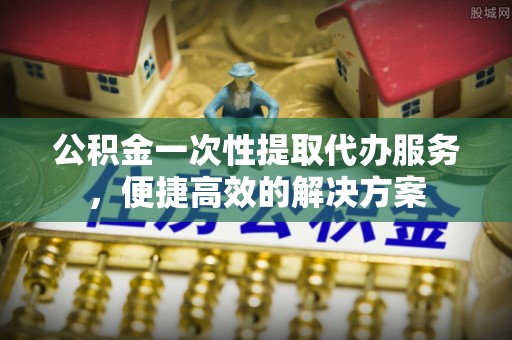 阿拉尔公积金一次性提取代办服务，便捷高效的解决方案
