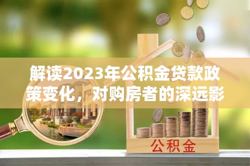 阿拉尔解读2023年公积金贷款政策变化，对购房者的深远影响
