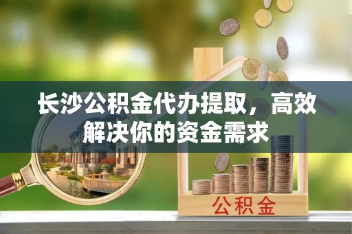 阿拉尔长沙公积金代办提取，高效解决你的资金需求