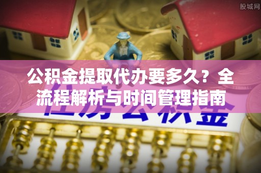 阿拉尔公积金提取代办要多久？全流程解析与时间管理指南