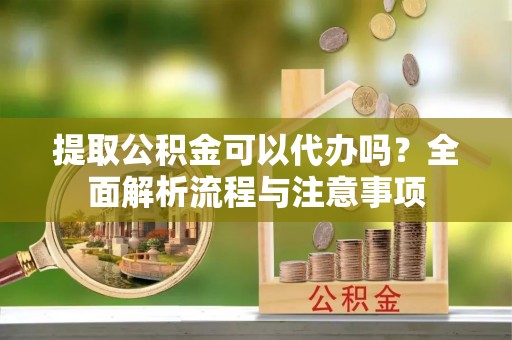 阿拉尔提取公积金可以代办吗？全面解析流程与注意事项