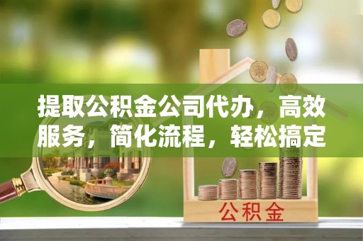 阿拉尔提取公积金公司代办，高效服务，简化流程，轻松搞定资金难题