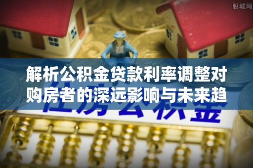阿拉尔解析公积金贷款利率调整对购房者的深远影响与未来趋势