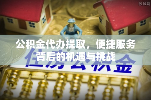 阿拉尔公积金代办提取，便捷服务背后的机遇与挑战