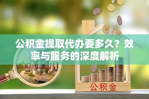 阿拉尔公积金提取代办要多久？效率与服务的深度解析