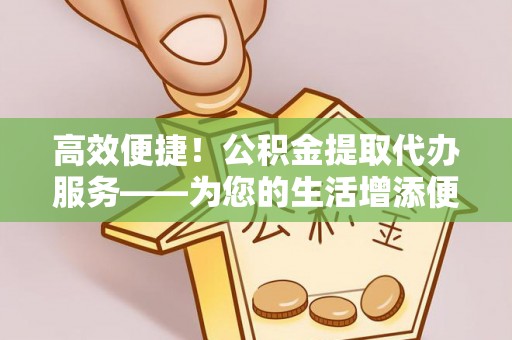 阿拉尔高效便捷！公积金提取代办服务——为您的生活增添便利