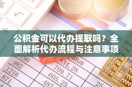阿拉尔公积金可以代办提取吗？全面解析代办流程与注意事项