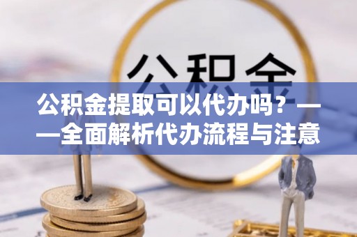 阿拉尔公积金提取可以代办吗？——全面解析代办流程与注意事项